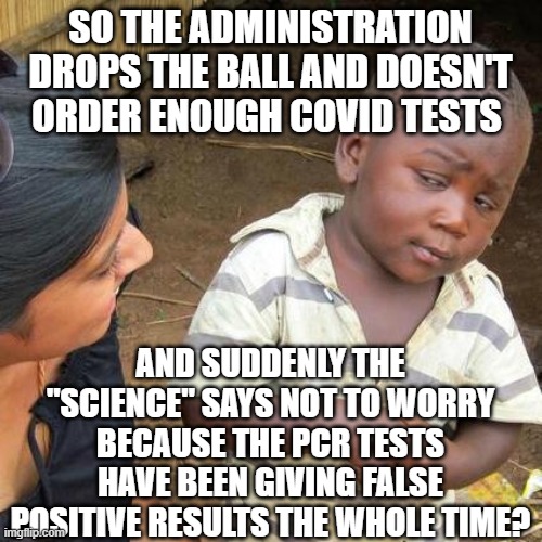 Third World Skeptical Kid Meme | SO THE ADMINISTRATION DROPS THE BALL AND DOESN'T ORDER ENOUGH COVID TESTS; AND SUDDENLY THE "SCIENCE" SAYS NOT TO WORRY BECAUSE THE PCR TESTS HAVE BEEN GIVING FALSE POSITIVE RESULTS THE WHOLE TIME? | image tagged in memes,third world skeptical kid | made w/ Imgflip meme maker