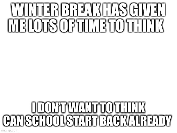 Blank White Template | WINTER BREAK HAS GIVEN ME LOTS OF TIME TO THINK; I DON’T WANT TO THINK CAN SCHOOL START BACK ALREADY | image tagged in blank white template | made w/ Imgflip meme maker