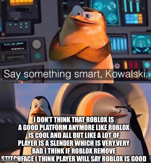 Say something smart Kowalski | I DON’T THINK THAT ROBLOX IS A GOOD PLATFORM ANYMORE LIKE ROBLOX IS COOL AND ALL BUT LIKE A LOT OF PLAYER IS A SLENDER WHICH IS VERY,VERY BAD I THINK IF ROBLOX REMOVE STITCHFACE I THINK PLAYER WILL SAY ROBLOX IS GOOD | image tagged in i will find you and kill you | made w/ Imgflip meme maker