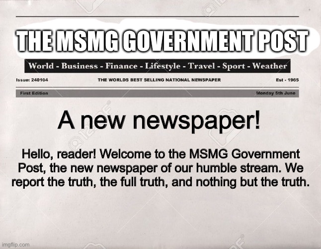Totally not the Progressive media wing in disguise | THE MSMG GOVERNMENT POST; A new newspaper! Hello, reader! Welcome to the MSMG Government Post, the new newspaper of our humble stream. We report the truth, the full truth, and nothing but the truth. | image tagged in newspaper | made w/ Imgflip meme maker