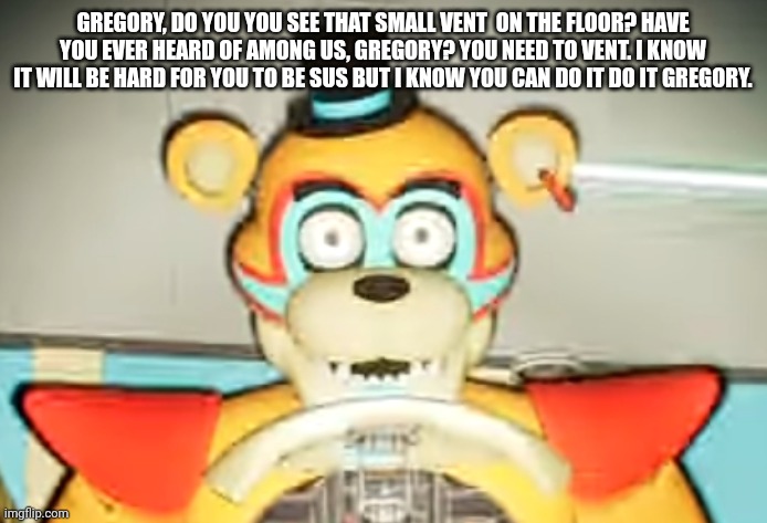Glamrock Freddy has seen some shit | GREGORY, DO YOU YOU SEE THAT SMALL VENT  ON THE FLOOR? HAVE YOU EVER HEARD OF AMONG US, GREGORY? YOU NEED TO VENT. I KNOW IT WILL BE HARD FOR YOU TO BE SUS BUT I KNOW YOU CAN DO IT DO IT GREGORY. | image tagged in glamrock freddy has seen things | made w/ Imgflip meme maker