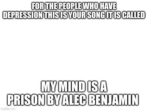 Blank White Template | FOR THE PEOPLE WHO HAVE DEPRESSION THIS IS YOUR SONG IT IS CALLED; MY MIND IS A PRISON BY ALEC BENJAMIN | image tagged in blank white template | made w/ Imgflip meme maker
