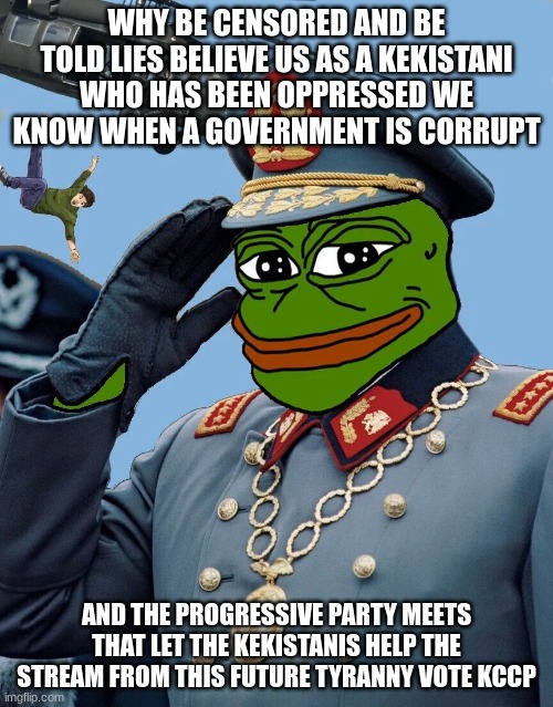 we the kekistanis only want to help to prevent what will happen to you of what happened to us | WHY BE CENSORED AND BE TOLD LIES BELIEVE US AS A KEKISTANI WHO HAS BEEN OPPRESSED WE KNOW WHEN A GOVERNMENT IS CORRUPT; AND THE PROGRESSIVE PARTY MEETS THAT LET THE KEKISTANIS HELP THE STREAM FROM THIS FUTURE TYRANNY VOTE KCCP | image tagged in kccp | made w/ Imgflip meme maker