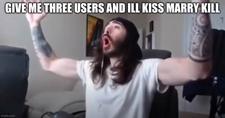 WOO, yeah baby thats what we've been waiting for | GIVE ME THREE USERS AND ILL KISS MARRY KILL | image tagged in woo yeah baby thats what we've been waiting for | made w/ Imgflip meme maker