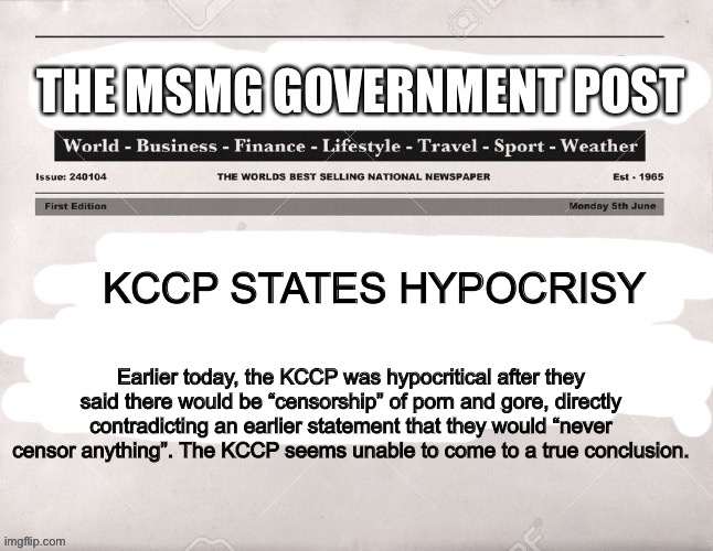 MSMG Government Post | KCCP STATES HYPOCRISY; Earlier today, the KCCP was hypocritical after they said there would be “censorship” of porn and gore, directly contradicting an earlier statement that they would “never censor anything”. The KCCP seems unable to come to a true conclusion. | image tagged in msmg government post | made w/ Imgflip meme maker