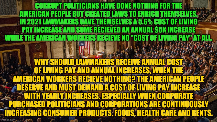 Congressional House Session | CORRUPT POLITICIANS HAVE DONE NOTHING FOR THE AMERICAN PEOPLE BUT CREATED LAWS TO ENRICH THEMSELVES. IN 2021 LAWMAKERS GAVE THEMSELVES A 5.6% COST OF LIVING PAY INCREASE AND SOME RECIEVED AN ANNUAL $5K INCREASE WHILE THE AMERICAN WORKERS RECIEVE NO "COST OF LIVING PAY" AT ALL. WHY SHOULD LAWMAKERS RECEIVE ANNUAL COST OF LIVING PAY AND ANNUAL INCREASES, WHEN THE AMERICAN WORKERS RECIEVE NOTHING? THE AMERICAN PEOPLE DESERVE AND MUST DEMAND A COST OF LIVING PAY INCREASE WITH YEARLY INCREASES. ESPECIALLY WHEN CORPORATE PURCHASED POLITICIANS AND CORPORATIONS ARE CONTINUOUSLY INCREASING CONSUMER PRODUCTS, FOODS, HEALTH CARE AND RENTS. | image tagged in congressional house session | made w/ Imgflip meme maker