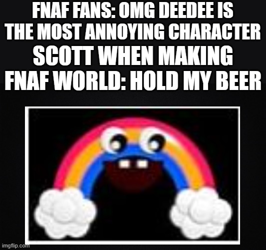 sTuPid iDiOTiC MoRoN- Chica's Magic Rainbow, 2016 | FNAF FANS: OMG DEEDEE IS THE MOST ANNOYING CHARACTER; SCOTT WHEN MAKING FNAF WORLD: HOLD MY BEER | image tagged in solid black background | made w/ Imgflip meme maker