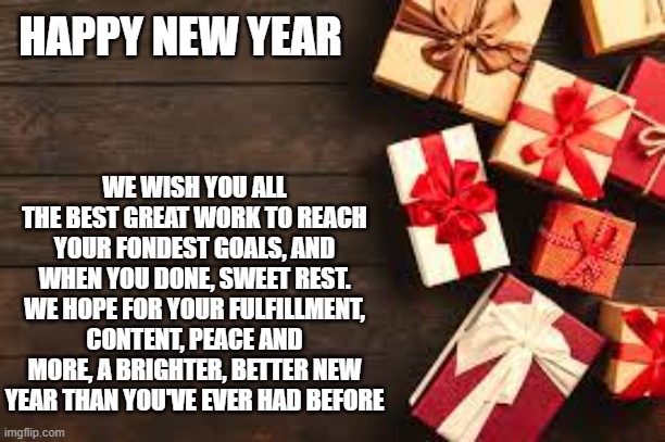 HAPPY NEW YEAR; WE WISH YOU ALL THE BEST GREAT WORK TO REACH YOUR FONDEST GOALS, AND WHEN YOU DONE, SWEET REST. WE HOPE FOR YOUR FULFILLMENT, CONTENT, PEACE AND MORE, A BRIGHTER, BETTER NEW YEAR THAN YOU'VE EVER HAD BEFORE | image tagged in happy new years | made w/ Imgflip meme maker