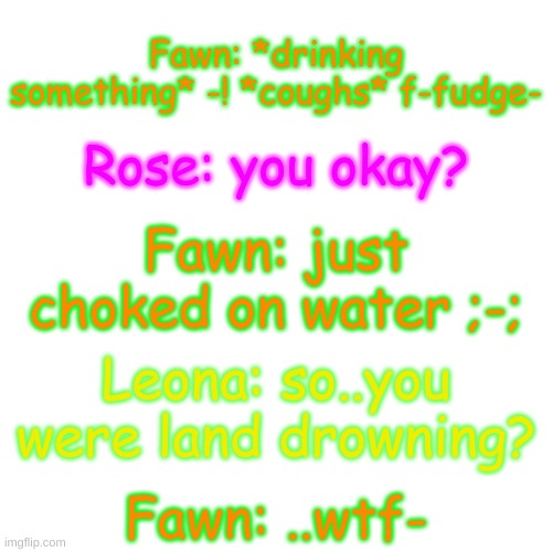 wha- | Fawn: *drinking something* -! *coughs* f-fudge-; Rose: you okay? Fawn: just choked on water ;-;; Leona: so..you were land drowning? Fawn: ..wtf- | image tagged in blank transparent square | made w/ Imgflip meme maker