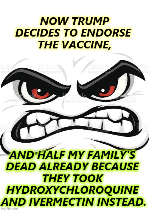 Sooner or later, Trump betrays everybody. | NOW TRUMP DECIDES TO ENDORSE 
THE VACCINE, AND HALF MY FAMILY'S 
DEAD ALREADY BECAUSE 
THEY TOOK 
HYDROXYCHLOROQUINE 
AND IVERMECTIN INSTEAD. | image tagged in trump,betrayal,vaccine,anti vax,idiots | made w/ Imgflip meme maker