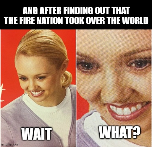 Ang after finding out the fire nation took over the world | ANG AFTER FINDING OUT THAT THE FIRE NATION TOOK OVER THE WORLD; WAIT; WHAT? | image tagged in wait what | made w/ Imgflip meme maker