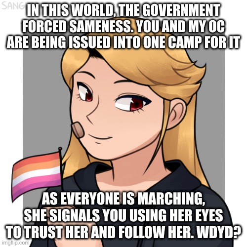 op oc's are allowed, you may not kill her, and no ERP. enjoy! | IN THIS WORLD, THE GOVERNMENT FORCED SAMENESS. YOU AND MY OC ARE BEING ISSUED INTO ONE CAMP FOR IT; AS EVERYONE IS MARCHING, SHE SIGNALS YOU USING HER EYES TO TRUST HER AND FOLLOW HER. WDYD? | made w/ Imgflip meme maker