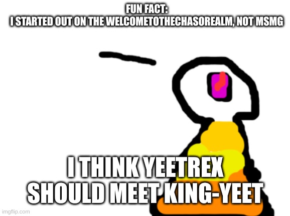 Yes, yes, yes nostalgia | FUN FACT:
I STARTED OUT ON THE WELCOMETOTHECHASOREALM, NOT MSMG; I THINK YEETREX SHOULD MEET KING-YEET | image tagged in sir_deja | made w/ Imgflip meme maker