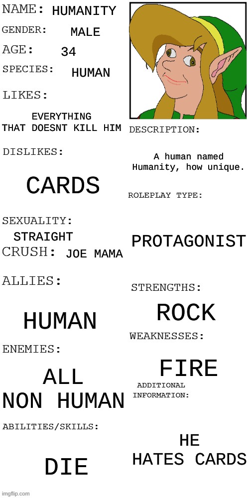 Cards against humanity. (This one is a joke) | HUMANITY; MALE; 34; HUMAN; EVERYTHING THAT DOESNT KILL HIM; A human named Humanity, how unique. CARDS; PROTAGONIST; STRAIGHT; JOE MAMA; ROCK; HUMAN; FIRE; ALL NON HUMAN; HE HATES CARDS; DIE | image tagged in updated roleplay oc showcase | made w/ Imgflip meme maker