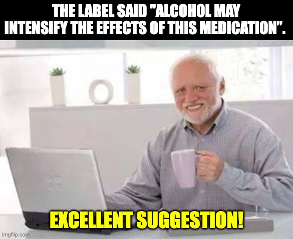 Great! | THE LABEL SAID "ALCOHOL MAY INTENSIFY THE EFFECTS OF THIS MEDICATION”. EXCELLENT SUGGESTION! | image tagged in harold | made w/ Imgflip meme maker