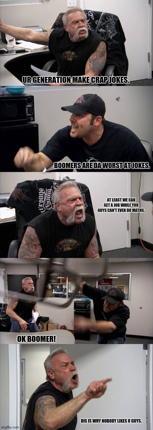 American Chopper Argument Meme | UR GENERATION MAKE CRAP JOKES. BOOMERS ARE DA WORST AT JOKES. AT LEAST WE CAN GET A JOB WHILE YOU GUYS CAN'T EVEN DO MATHS. OK BOOMER! DIS IS WHY NOBODY LIKES U GUYS. | image tagged in memes,bad,humor | made w/ Imgflip meme maker