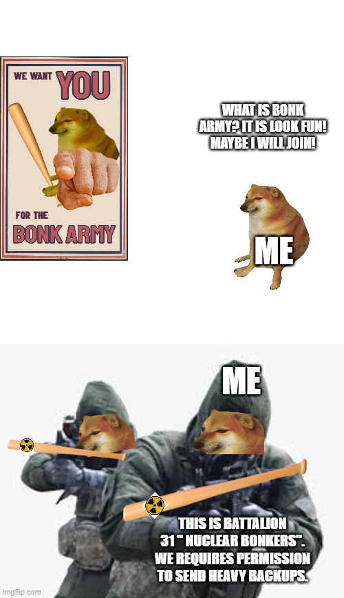  WHAT IS BONK ARMY? IT IS LOOK FUN! MAYBE I WILL JOIN! ME; ME; THIS IS BATTALION 31 " NUCLEAR BONKERS". WE REQUIRES PERMISSION TO SEND HEAVY BACKUPS. | image tagged in memes,blank transparent square,doge bonk,cheems | made w/ Imgflip meme maker