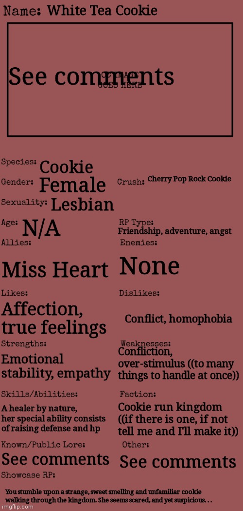 Finally! Here's my submission for the contest | White Tea Cookie; See comments; Cookie; Cherry Pop Rock Cookie; Female; Lesbian; N/A; Friendship, adventure, angst; None; Miss Heart; Affection, true feelings; Conflict, homophobia; Confliction, over-stimulus ((to many things to handle at once)); Emotional stability, empathy; A healer by nature, her special ability consists of raising defense and hp; Cookie run kingdom ((if there is one, if not tell me and I'll make it)); See comments; See comments; You stumble upon a strange, sweet smelling and unfamiliar cookie walking through the kingdom. She seems scared, and yet suspicious. . . | image tagged in new oc showcase for rp stream,foc contest | made w/ Imgflip meme maker