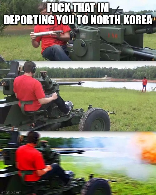 Artillery Meme | FUCK THAT IM DEPORTING YOU TO NORTH KOREA | image tagged in artillery meme | made w/ Imgflip meme maker