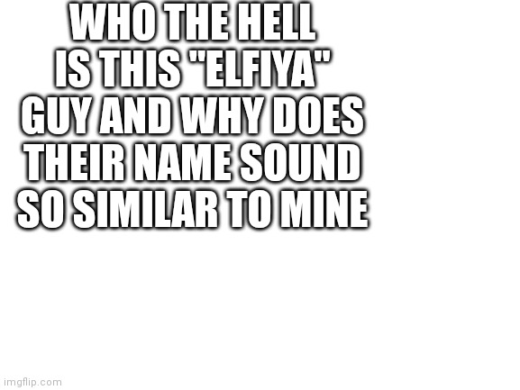 Blank White Template | WHO THE HELL IS THIS "ELFIYA" GUY AND WHY DOES THEIR NAME SOUND SO SIMILAR TO MINE | made w/ Imgflip meme maker