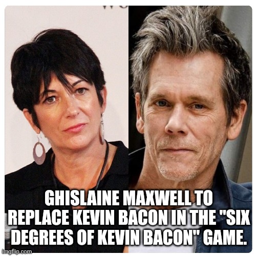 Six Degrees of Ghislaine Maxwell |  GHISLAINE MAXWELL TO REPLACE KEVIN BACON IN THE "SIX DEGREES OF KEVIN BACON" GAME. | image tagged in jeffrey epstein,kevin bacon | made w/ Imgflip meme maker