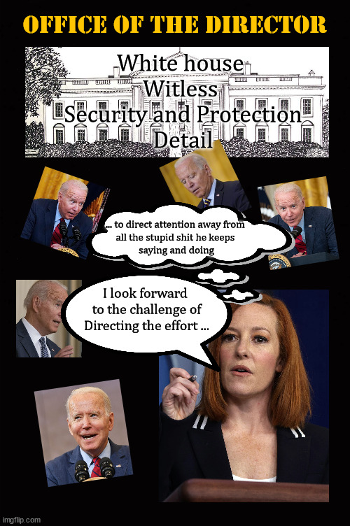 White house Witless Protection Service | Office of the Director; White house 
Witless 
Security and Protection
Detail; ... to direct attention away from 
all the stupid shit he keeps 
saying and doing; I look forward 
to the challenge of
Directing the effort ... | image tagged in jen psaki | made w/ Imgflip meme maker