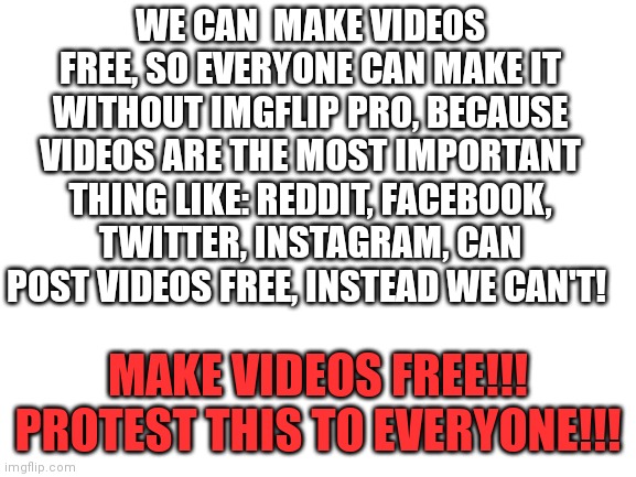 We want free videos!!! | WE CAN  MAKE VIDEOS FREE, SO EVERYONE CAN MAKE IT WITHOUT IMGFLIP PRO, BECAUSE VIDEOS ARE THE MOST IMPORTANT THING LIKE: REDDIT, FACEBOOK, TWITTER, INSTAGRAM, CAN POST VIDEOS FREE, INSTEAD WE CAN'T! MAKE VIDEOS FREE!!!
PROTEST THIS TO EVERYONE!!! | image tagged in blank white template | made w/ Imgflip meme maker