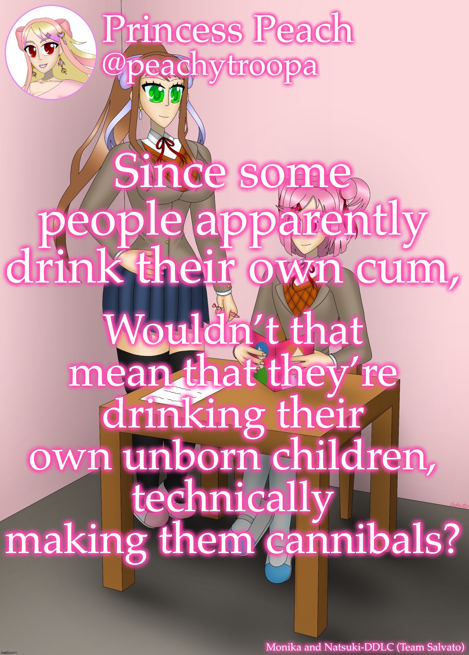 Monika and Natsuki | Since some people apparently drink their own cum, Wouldn’t that mean that they’re drinking their own unborn children, technically making them cannibals? | image tagged in monika and natsuki | made w/ Imgflip meme maker