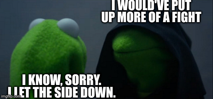 Evil Kermit Meme | I KNOW, SORRY. I LET THE SIDE DOWN. I WOULD'VE PUT UP MORE OF A FIGHT | image tagged in memes,evil kermit | made w/ Imgflip meme maker