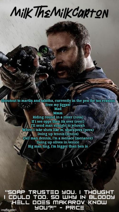 MilkTheMilkCarton but he's his favorite CoD character | Shoutout to martin and tabitha, currently in the pen for tax evasion
Free my jiggas!
Mad
Mmm

Riding round in a rover (rova)
If i see opps then its over (over)
I'll send man straight to jehovah
When i take shots like m. sharapova (pova)
Doing up tennis (tennis)
Call man dennis, i'm a menace (menance)
Doing up olives in venice
Big man ting, i'm bigger than ben is | image tagged in milkthemilkcarton but he's his favorite cod character | made w/ Imgflip meme maker