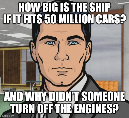 Archer Meme | HOW BIG IS THE SHIP IF IT FITS 50 MILLION CARS? AND WHY DIDN’T SOMEONE TURN OFF THE ENGINES? | image tagged in memes,archer | made w/ Imgflip meme maker