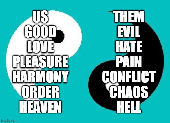 US
GOOD
LOVE
PLEASURE
HARMONY
ORDER
HEAVEN; THEM
EVIL
HATE
PAIN
CONFLICT
CHAOS
HELL | image tagged in yin yang,tao,a unity of dualities,a spectrum of dichotomies,dialectical monism,philosophy | made w/ Imgflip meme maker