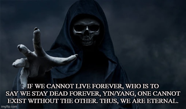 Infinite | IF WE CANNOT LIVE FOREVER, WHO IS TO SAY WE STAY DEAD FOREVER, YIN/YANG, ONE CANNOT EXIST WITHOUT THE OTHER. THUS, WE ARE ETERNAL. | image tagged in life,death,yin-yang,tao,satan,grim reaper | made w/ Imgflip meme maker