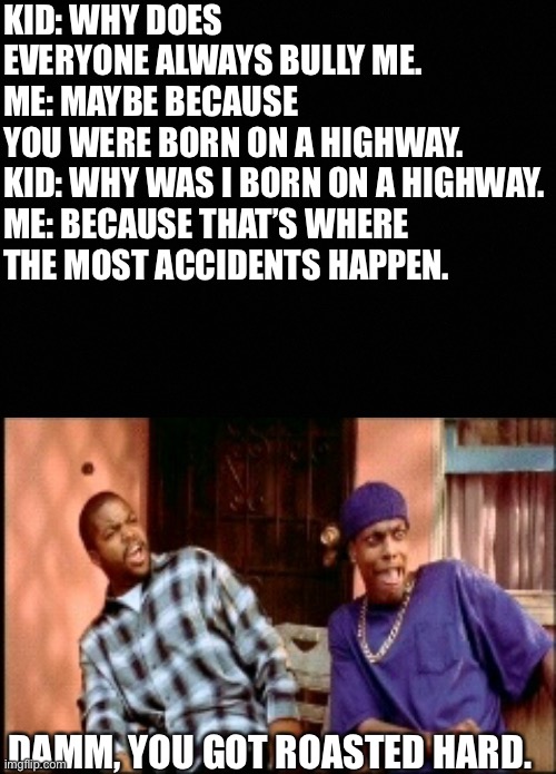 Bullied kid | KID: WHY DOES EVERYONE ALWAYS BULLY ME.
ME: MAYBE BECAUSE YOU WERE BORN ON A HIGHWAY.
KID: WHY WAS I BORN ON A HIGHWAY.

ME: BECAUSE THAT’S WHERE THE MOST ACCIDENTS HAPPEN. DAMM, YOU GOT ROASTED HARD. | image tagged in damnnnn you got roasted | made w/ Imgflip meme maker