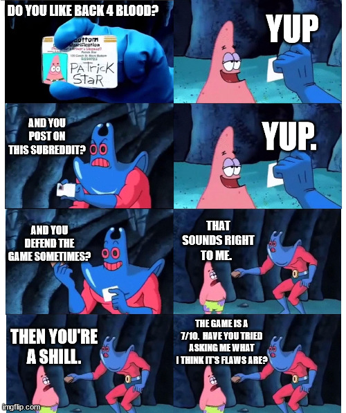 patrick not my wallet | YUP; DO YOU LIKE BACK 4 BLOOD? AND YOU POST ON THIS SUBREDDIT? YUP. AND YOU DEFEND THE GAME SOMETIMES? THAT SOUNDS RIGHT TO ME. THE GAME IS A 7/10.  HAVE YOU TRIED ASKING ME WHAT I THINK IT'S FLAWS ARE? THEN YOU'RE A SHILL. | image tagged in patrick not my wallet | made w/ Imgflip meme maker