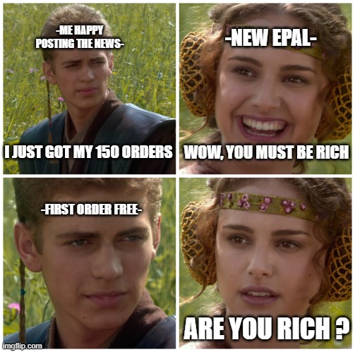 my life on epal | -NEW EPAL-; -ME HAPPY POSTING THE NEWS-; I JUST GOT MY 150 ORDERS; WOW, YOU MUST BE RICH; -FIRST ORDER FREE-; ARE YOU RICH ? | image tagged in i m going to change the world for the better right star wars | made w/ Imgflip meme maker