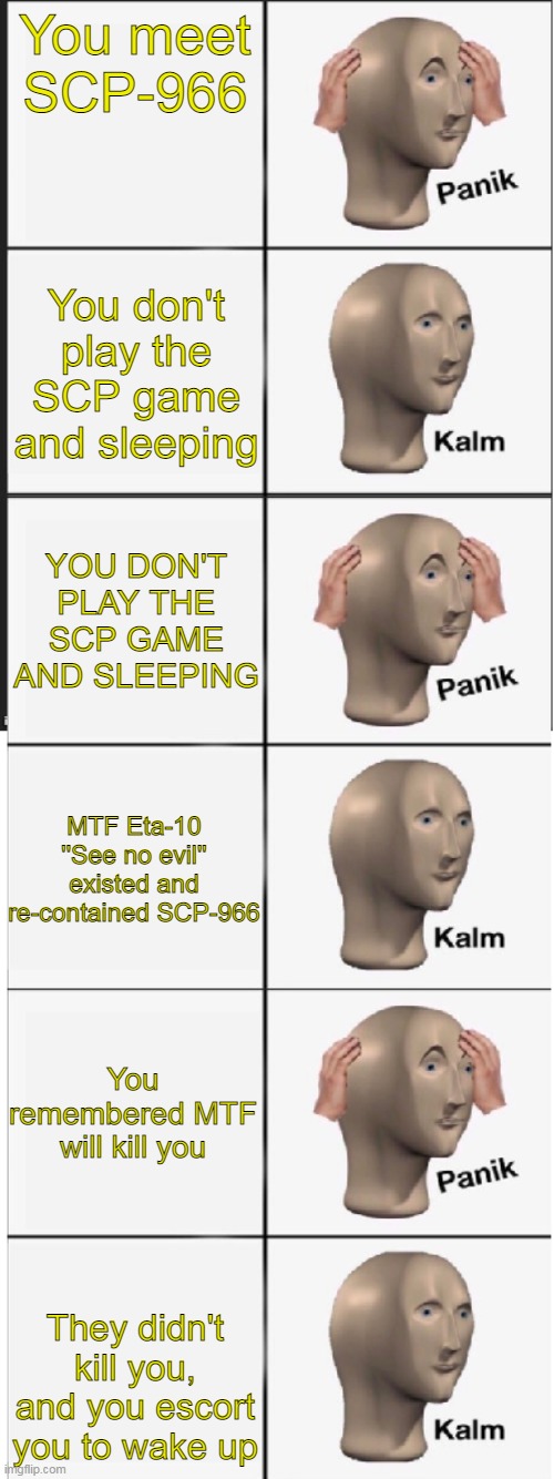 Eta-10 | You meet SCP-966; You don't play the SCP game and sleeping; YOU DON'T PLAY THE SCP GAME AND SLEEPING; MTF Eta-10 ''See no evil'' existed and re-contained SCP-966; You remembered MTF will kill you; They didn't kill you, and you escort you to wake up | image tagged in panik kalm panik kalm panik kalm | made w/ Imgflip meme maker
