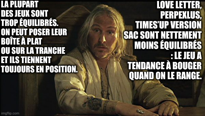 Perceval Kaamelott | LA PLUPART DES JEUX SONT TROP ÉQUILIBRÉS. ON PEUT POSER LEUR BOÎTE À PLAT OU SUR LA TRANCHE ET ILS TIENNENT TOUJOURS EN POSITION. LOVE LETTER, PERPEXLUS, TIMES’UP VERSION SAC SONT NETTEMENT MOINS ÉQUILIBRÉS : LE JEU A TENDANCE À BOUGER QUAND ON LE RANGE. | image tagged in perceval kaamelott | made w/ Imgflip meme maker