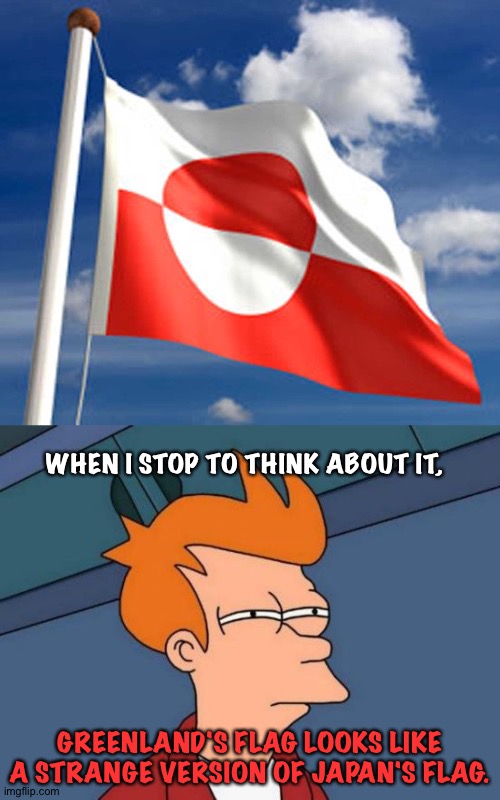 Fry thinking | WHEN I STOP TO THINK ABOUT IT, GREENLAND'S FLAG LOOKS LIKE A STRANGE VERSION OF JAPAN'S FLAG. | image tagged in memes,futurama fry,greenland flag | made w/ Imgflip meme maker