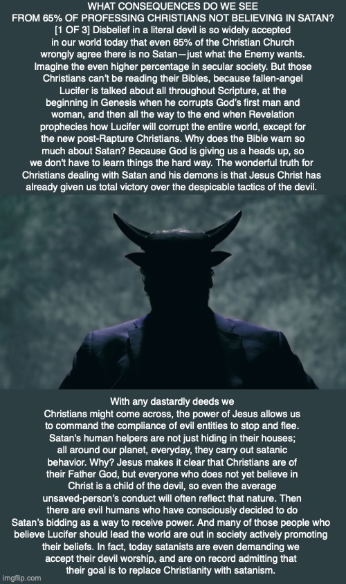WHAT CONSEQUENCES DO WE SEE FROM 65% OF PROFESSING CHRISTIANS NOT BELIEVING IN SATAN? [1 OF 3] Disbelief in a literal devil is so widely accepted in our world today that even 65% of the Christian Church wrongly agree there is no Satan—just what the Enemy wants. Imagine the even higher percentage in secular society. But those Christians can’t be reading their Bibles, because fallen-angel Lucifer is talked about all throughout Scripture, at the beginning in Genesis when he corrupts God’s first man and woman, and then all the way to the end when Revelation prophecies how Lucifer will corrupt the entire world, except for the new post-Rapture Christians. Why does the Bible warn so much about Satan? Because God is giving us a heads up, so we don't have to learn things the hard way. The wonderful truth for 
Christians dealing with Satan and his demons is that Jesus Christ has 
already given us total victory over the despicable tactics of the devil. With any dastardly deeds we Christians might come across, the power of Jesus allows us to command the compliance of evil entities to stop and flee. Satan's human helpers are not just hiding in their houses; all around our planet, everyday, they carry out satanic behavior. Why? Jesus makes it clear that Christians are of their Father God, but everyone who does not yet believe in Christ is a child of the devil, so even the average unsaved-person’s conduct will often reflect that nature. Then there are evil humans who have consciously decided to do Satan’s bidding as a way to receive power. And many of those people who 
believe Lucifer should lead the world are out in society actively promoting 
their beliefs. In fact, today satanists are even demanding we 
accept their devil worship, and are on record admitting that 
their goal is to replace Christianity with satanism. | image tagged in satanism,devil,evil,god,bible,jesus | made w/ Imgflip meme maker
