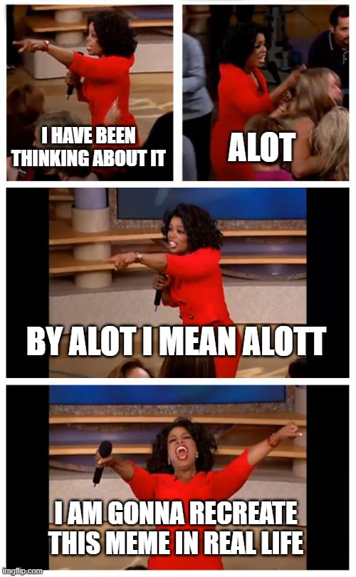 yeahhhh new meme | I HAVE BEEN THINKING ABOUT IT; ALOT; BY ALOT I MEAN ALOTT; I AM GONNA RECREATE THIS MEME IN REAL LIFE | image tagged in memes,oprah you get a car everybody gets a car | made w/ Imgflip meme maker