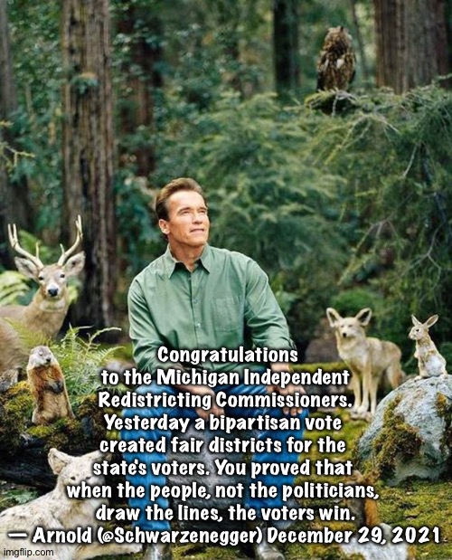 Bipartisan Arnold | Congratulations to the Michigan Independent
 Redistricting Commissioners. 
Yesterday a bipartisan vote 
created fair districts for the 
state's voters. You proved that 
when the people, not the politicians, 
draw the lines, the voters win.

— Arnold (@Schwarzenegger) December 29, 2021 | image tagged in arnold nature | made w/ Imgflip meme maker