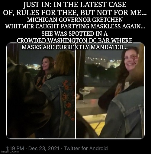 Rules for thee, but not for me... | JUST IN: IN THE LATEST CASE OF, RULES FOR THEE, BUT NOT FOR ME... MICHIGAN GOVERNOR GRETCHEN WHITMER CAUGHT PARTYING MASKLESS AGAIN... SHE WAS SPOTTED IN A CROWDED WASHINGTON DC BAR WHERE MASKS ARE CURRENTLY MANDATED... | image tagged in liberal hypocrisy | made w/ Imgflip meme maker