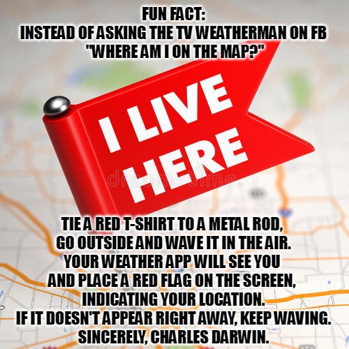 weather darwin | FUN FACT:
INSTEAD OF ASKING THE TV WEATHERMAN ON FB
 "WHERE AM I ON THE MAP?"; TIE A RED T-SHIRT TO A METAL ROD, 
GO OUTSIDE AND WAVE IT IN THE AIR.
YOUR WEATHER APP WILL SEE YOU 
AND PLACE A RED FLAG ON THE SCREEN, 
INDICATING YOUR LOCATION.
IF IT DOESN'T APPEAR RIGHT AWAY, KEEP WAVING.
SINCERELY, CHARLES DARWIN. | image tagged in darwin award | made w/ Imgflip meme maker