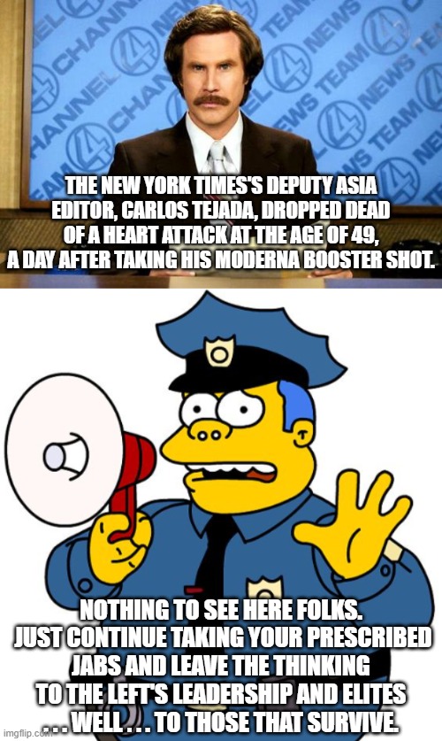 News blackout on the REALITY of taking all those jabs. | THE NEW YORK TIMES'S DEPUTY ASIA EDITOR, CARLOS TEJADA, DROPPED DEAD OF A HEART ATTACK AT THE AGE OF 49, A DAY AFTER TAKING HIS MODERNA BOOSTER SHOT. NOTHING TO SEE HERE FOLKS.  JUST CONTINUE TAKING YOUR PRESCRIBED JABS AND LEAVE THE THINKING TO THE LEFT'S LEADERSHIP AND ELITES . . . WELL . . . TO THOSE THAT SURVIVE. | image tagged in breaking news | made w/ Imgflip meme maker