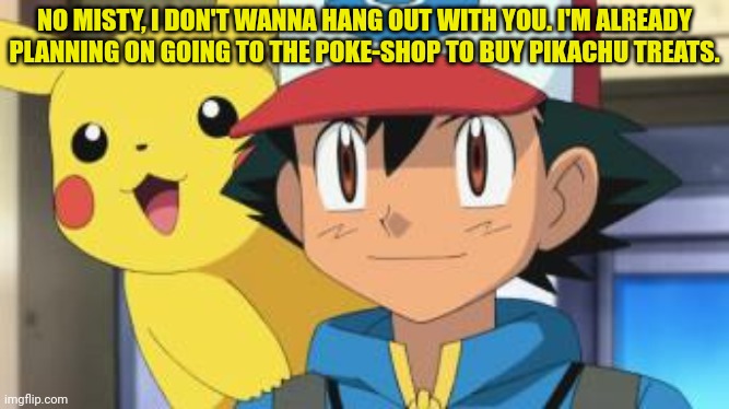 Ash gets his priorities straight! | NO MISTY, I DON'T WANNA HANG OUT WITH YOU. I'M ALREADY PLANNING ON GOING TO THE POKE-SHOP TO BUY PIKACHU TREATS. | image tagged in ash ketchum,pikachu,pokemon,forget misty | made w/ Imgflip meme maker