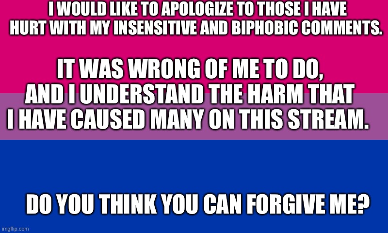 Bi flag | I WOULD LIKE TO APOLOGIZE TO THOSE I HAVE HURT WITH MY INSENSITIVE AND BIPHOBIC COMMENTS. IT WAS WRONG OF ME TO DO, AND I UNDERSTAND THE HARM THAT I HAVE CAUSED MANY ON THIS STREAM. DO YOU THINK YOU CAN FORGIVE ME? | image tagged in bi flag | made w/ Imgflip meme maker