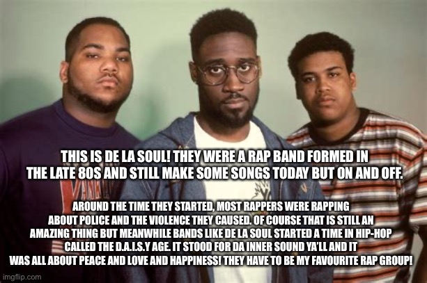 De La Soul | THIS IS DE LA SOUL! THEY WERE A RAP BAND FORMED IN THE LATE 80S AND STILL MAKE SOME SONGS TODAY BUT ON AND OFF. AROUND THE TIME THEY STARTED, MOST RAPPERS WERE RAPPING ABOUT POLICE AND THE VIOLENCE THEY CAUSED. OF COURSE THAT IS STILL AN AMAZING THING BUT MEANWHILE BANDS LIKE DE LA SOUL STARTED A TIME IN HIP-HOP CALLED THE D.A.I.S.Y AGE. IT STOOD FOR DA INNER SOUND YA’LL AND IT WAS ALL ABOUT PEACE AND LOVE AND HAPPINESS! THEY HAVE TO BE MY FAVOURITE RAP GROUP! | image tagged in de la soul,hip hop,rap,daisy age,facts | made w/ Imgflip meme maker