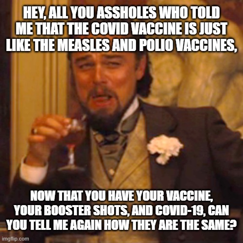 They Are the Same | HEY, ALL YOU ASSHOLES WHO TOLD ME THAT THE COVID VACCINE IS JUST LIKE THE MEASLES AND POLIO VACCINES, NOW THAT YOU HAVE YOUR VACCINE, YOUR BOOSTER SHOTS, AND COVID-19, CAN YOU TELL ME AGAIN HOW THEY ARE THE SAME? | image tagged in memes,laughing leo,covid-19,measles,polio,vaccines | made w/ Imgflip meme maker