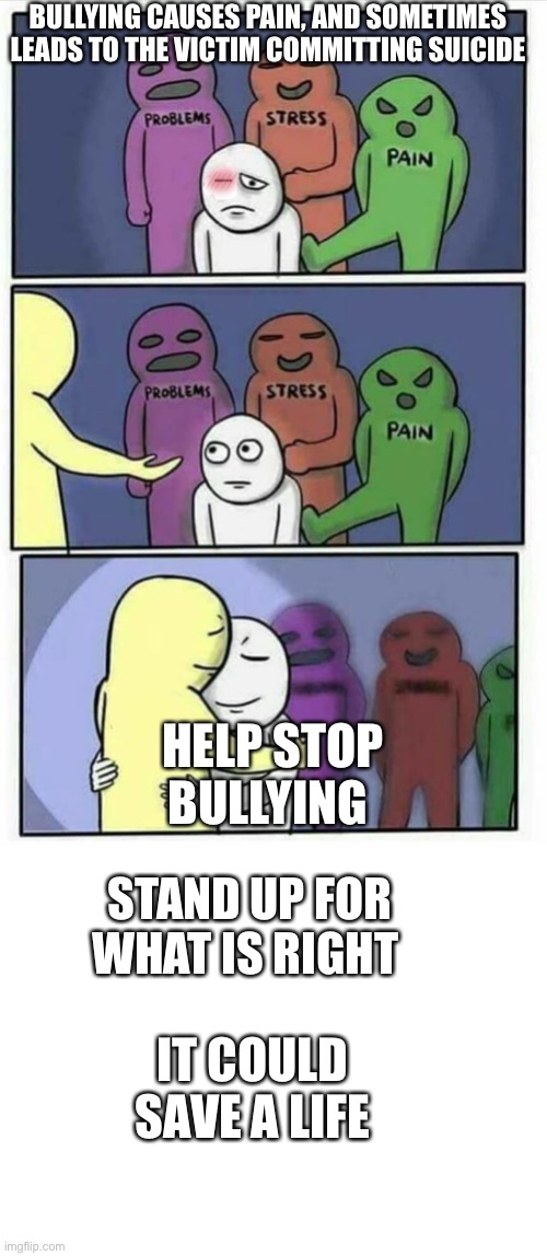 Bullying poster for schools (made by a kid) | BULLYING CAUSES PAIN, AND SOMETIMES LEADS TO THE VICTIM COMMITTING SUICIDE; HELP STOP BULLYING; STAND UP FOR WHAT IS RIGHT; IT COULD SAVE A LIFE | image tagged in problems stress pain x,blank white template | made w/ Imgflip meme maker